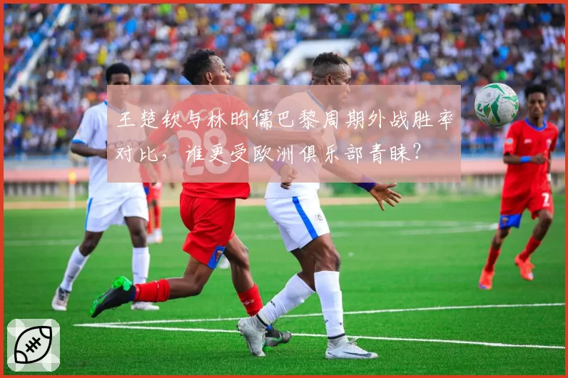 王楚钦与林昀儒巴黎周期外战胜率对比，谁更受欧洲俱乐部青睐？