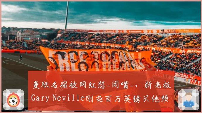 曼联名宿被网红怼_闭嘴_，新老板Gary Neville刚花百万英镑买他频道