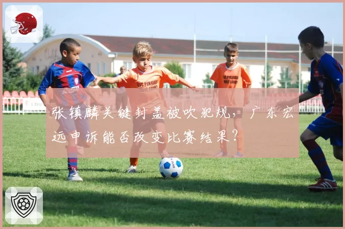 张镇麟关键封盖被吹犯规,广东宏远申诉能否改变比赛结果?
