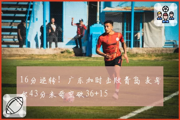 16分逆转！广东加时击败青岛 麦考尔43分米奇空砍36+15