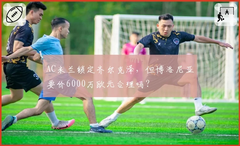AC米兰锁定齐尔克泽，但博洛尼亚要价6000万欧元合理吗？