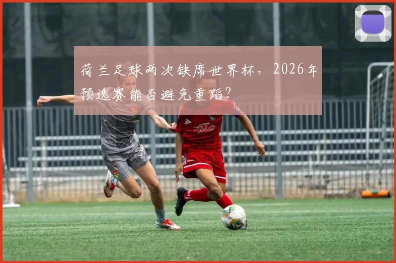 荷兰足球两次缺席世界杯,2026年预选赛能否避免重蹈?