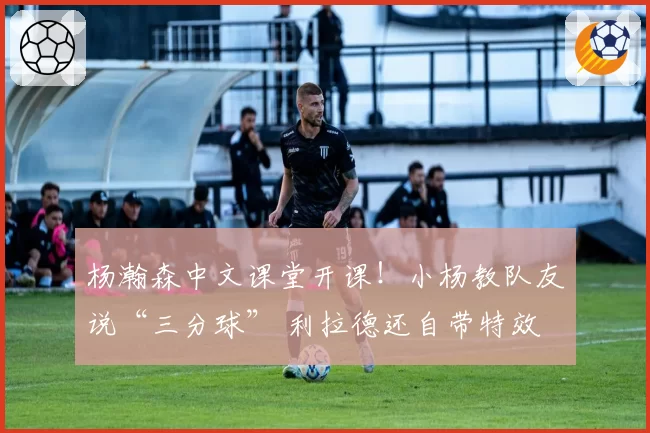 杨瀚森中文课堂开课！小杨教队友说“三分球” 利拉德还自带特效