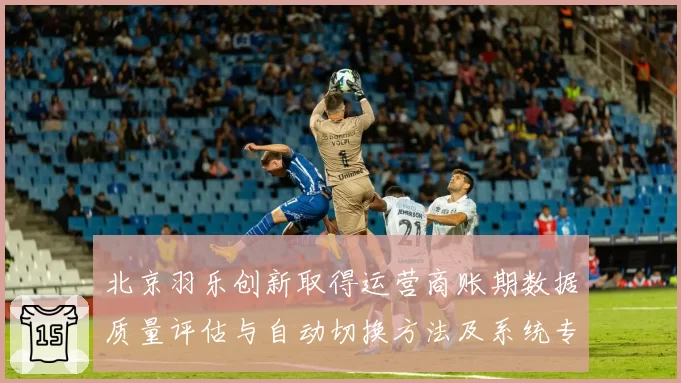 北京羽乐创新取得运营商账期数据质量评估与自动切换方法及系统专利