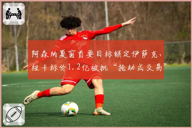 阿森纳夏窗首要目标锁定伊萨克,纽卡标价1.2亿被批“抢劫式交易”