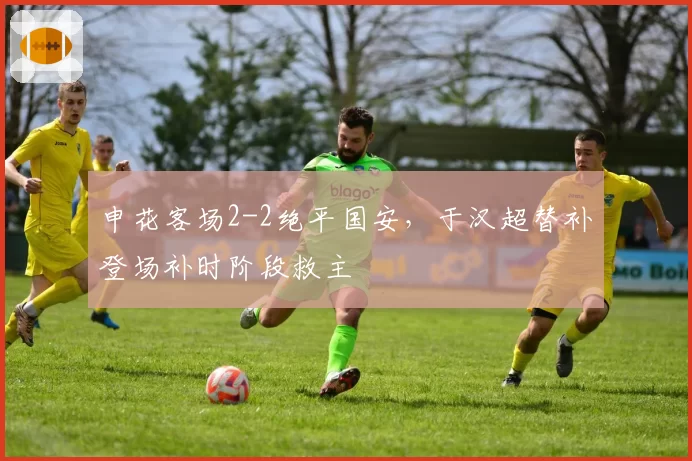 申花客场2-2绝平国安，于汉超替补登场补时阶段救主