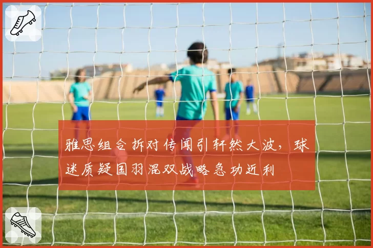 雅思组合拆对传闻引轩然大波,球迷质疑国羽混双战略急功近利