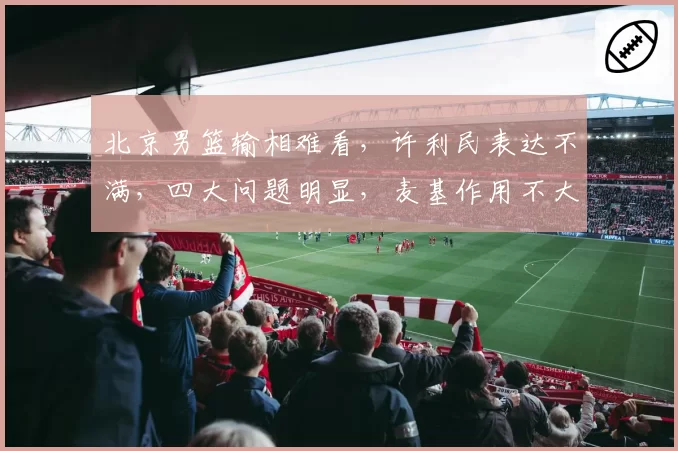 北京男篮输相难看,许利民表达不满,四大问题明显,麦基作用不大