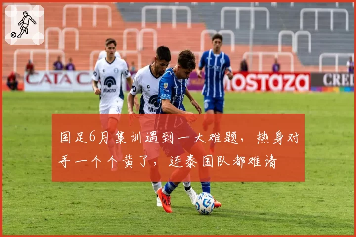 国足6月集训遇到一大难题,热身对手一个个黄了,连泰国队都难请