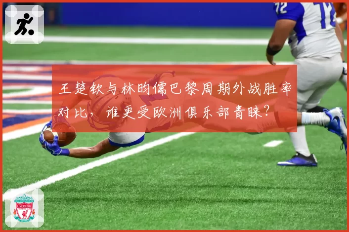 王楚钦与林昀儒巴黎周期外战胜率对比,谁更受欧洲俱乐部青睐?