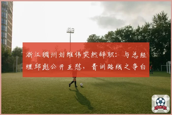 浙江稠州刘维伟突然辞职:与总经理邱彪公开互怼,青训路线之争白热化