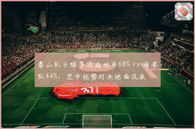泰山队头球争顶成功率68% vs 海港队44%,空中优势对决地面流派