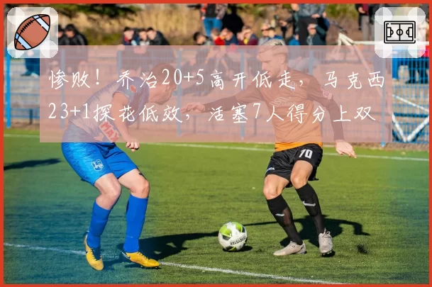 惨败！乔治20+5高开低走，马克西23+1探花低效，活塞7人得分上双