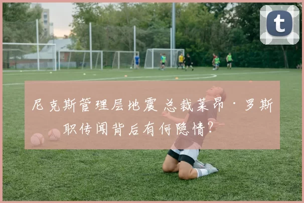 尼克斯管理层地震 总裁莱昂·罗斯离职传闻背后有何隐情？