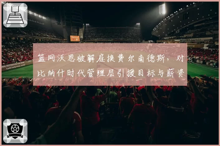 篮网沃恩被解雇换费尔南德斯,对比纳什时代管理层引援目标与薪资空间规划差异