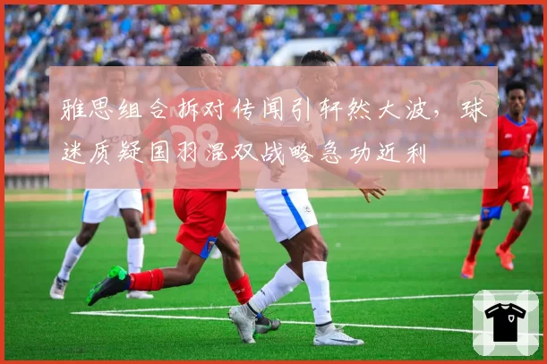 雅思组合拆对传闻引轩然大波，球迷质疑国羽混双战略急功近利